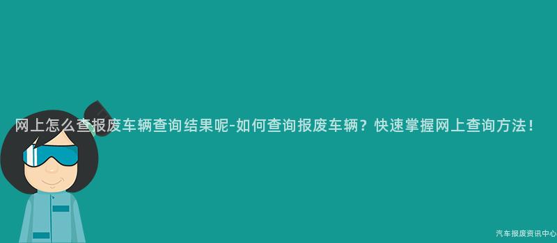 网上怎么查报废车辆查询结果呢-如何查询报废车辆？快速掌握网上查询方法！