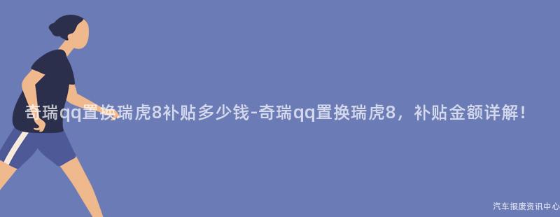 奇瑞qq置换瑞虎8补贴多少钱-奇瑞qq置换瑞虎8，补贴金额详解！