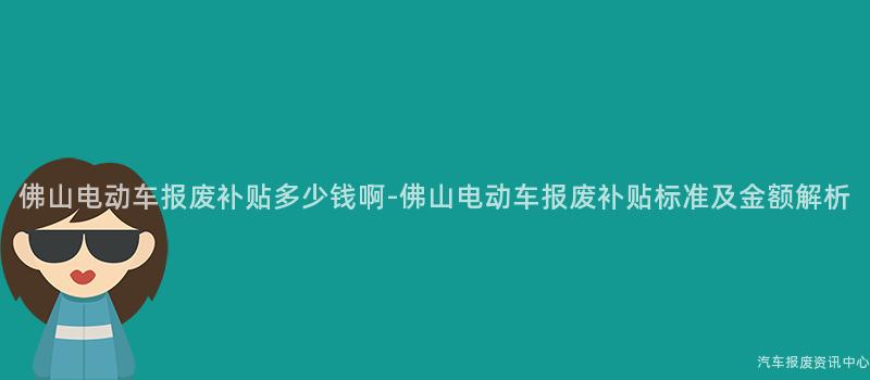 佛山电动车报废补贴多少钱啊-佛山电动车报废补贴标准及金额解析