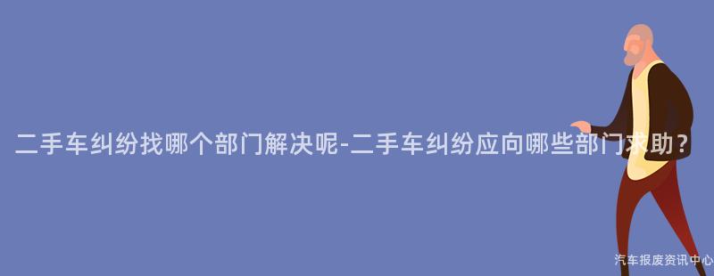 二手车纠纷找哪个部门解决呢-二手车纠纷应向哪些部门求助？