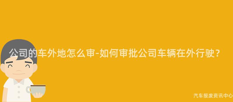 公司的车外地怎么审-如何审批公司车辆在外行驶？
