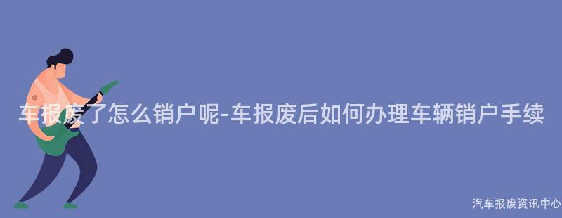 车报废了怎么销户呢-车报废后如何办理车辆销户手续