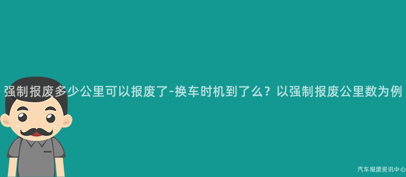 强制报废多少公里可以报废了-换车时机到了么？以强制报废公里数为例