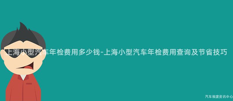 上海小型汽车年检费用多少钱-上海小型汽车年检费用查询及节省技巧