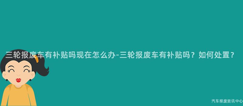 三轮报废车有补贴吗现在怎么办-三轮报废车有补贴吗？如何处置？