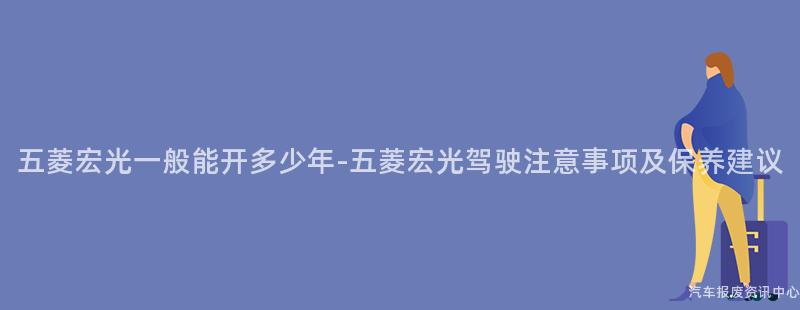 五菱宏光一般能开多少年-五菱宏光驾驶注意事项及保养建议