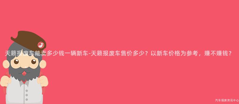 天籁报废车能卖多少钱一辆新车-天籁报废车售价多少？以新车价格为参考，赚不赚钱？