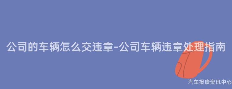公司的车辆怎么交违章-公司车辆违章处理指南