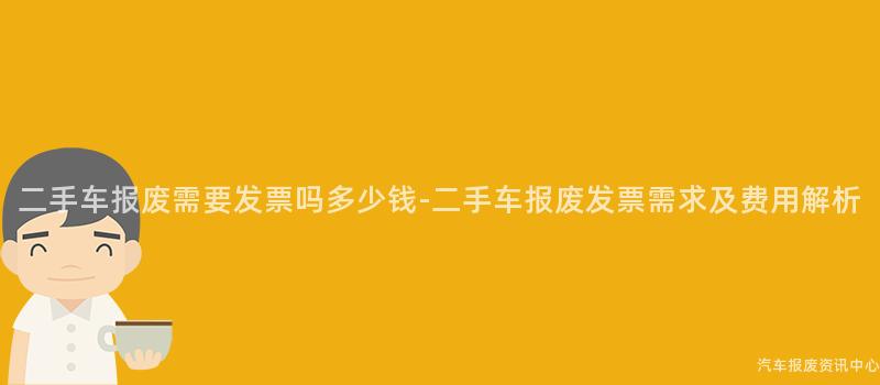 二手车报废需要发票吗多少钱-二手车报废发票需求及费用解析