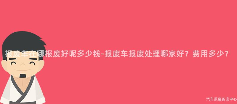 报废车在哪报废好呢多少钱-报废车报废处理哪家好？费用多少？