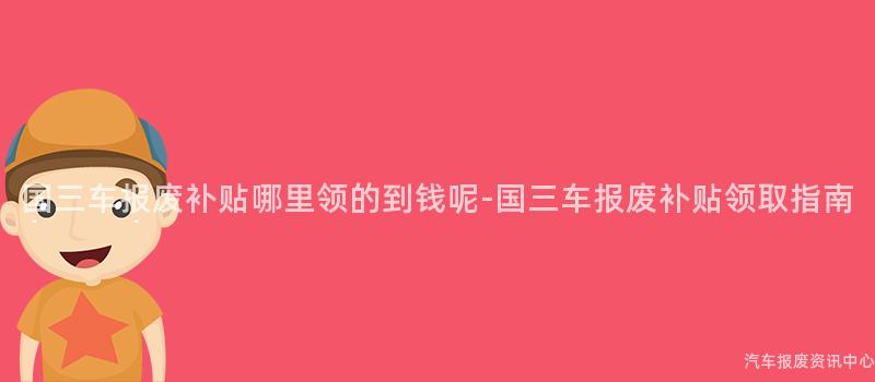 国三车报废补贴哪里领的到钱呢-国三车报废补贴领取指南