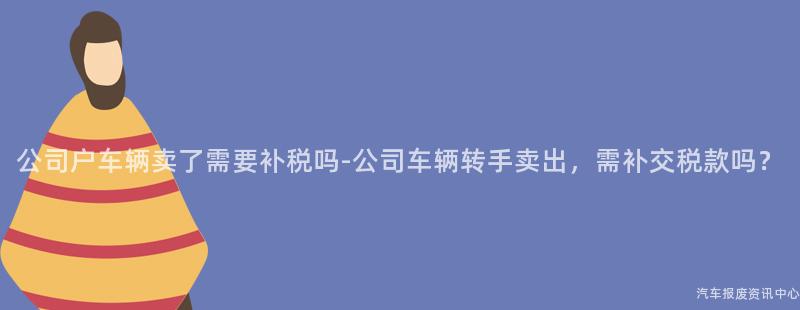 公司户车辆卖了需要补税吗-公司车辆转手卖出，需补交税款吗？