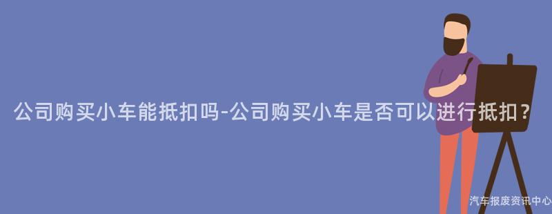 公司购买小车能抵扣吗-公司购买小车是否可以进行抵扣？