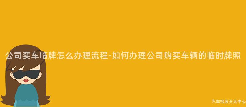 公司买车临牌怎么办理流程-如何办理公司购买车辆的临时牌照