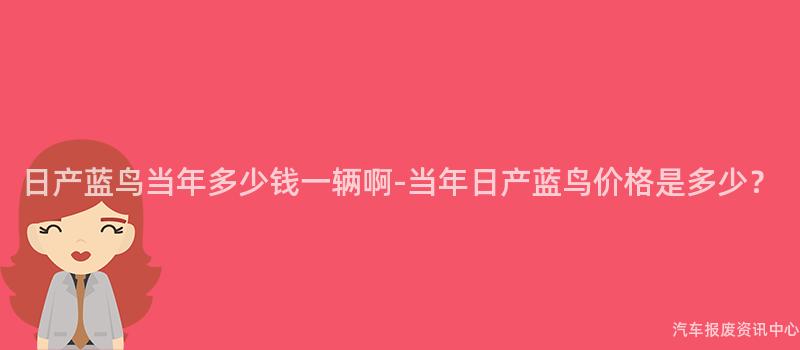 日产蓝鸟当年多少钱一辆啊-当年日产蓝鸟价格是多少？