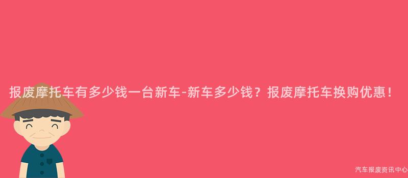 报废摩托车有多少钱一台新车-新车多少钱？报废摩托车换购优惠！