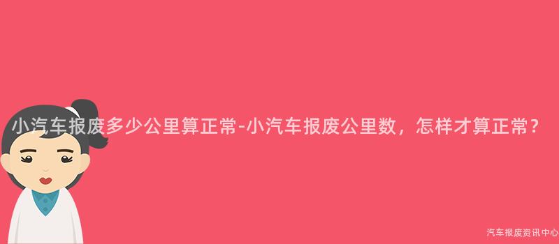 小汽车报废多少公里算正常-小汽车报废公里数，怎样才算正常？
