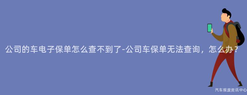 公司的车电子保单怎么查不到了-公司车保单无法查询，怎么办？