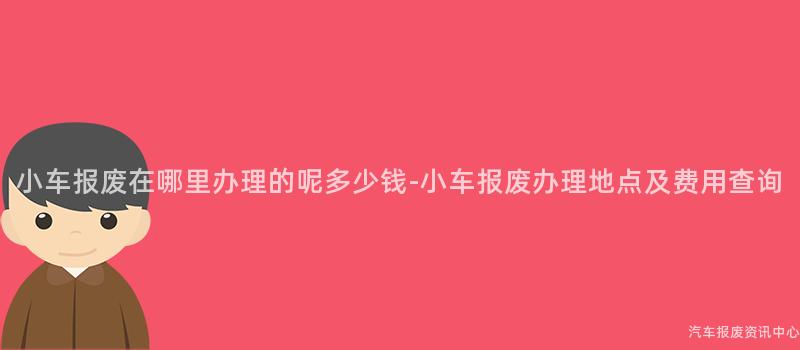 小车报废在哪里办理的呢多少钱-小车报废办理地点及费用查询