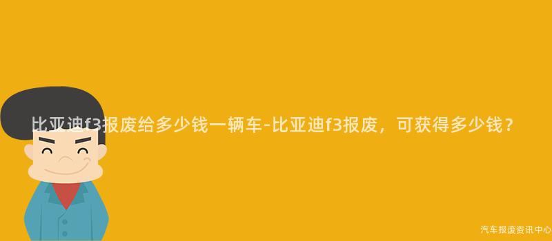 比亚迪f3报废给多少钱一辆车-比亚迪f3报废，可获得多少钱？