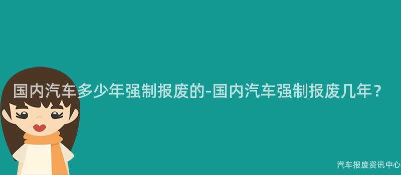 国内汽车多少年强制报废的-国内汽车强制报废几年？