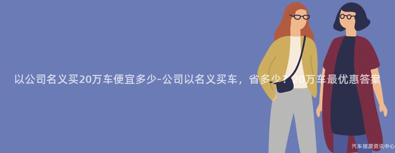 以公司名义买20万车便宜多少-公司以名义买车，省多少？20万车最优惠答案
