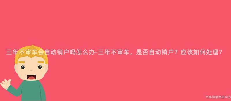三年不审车会自动销户吗怎么办-三年不审车，是否自动销户？应该如何处理？