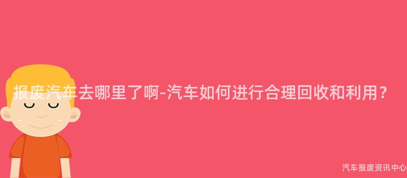 报废汽车去哪里了啊-汽车如何进行合理回收和利用？