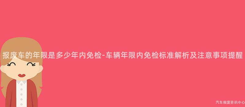 报废车的年限是多少年内免检-车辆年限内免检标准解析及注意事项提醒