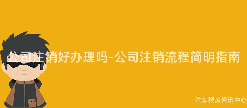 公司注销好办理吗-公司注销流程简明指南