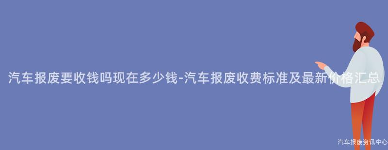 汽车报废要收钱吗现在多少钱-汽车报废收费标准及最新价格汇总