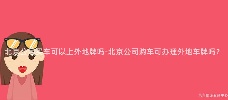 北京公司买车可以上外地牌吗-北京公司购车可办理外地车牌吗？