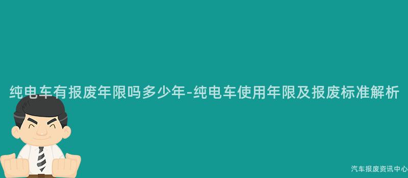 纯电车有报废年限吗多少年-纯电车使用年限及报废标准解析