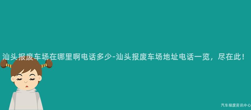 汕头报废车场在哪里啊电话多少-汕头报废车场地址电话一览，尽在此！
