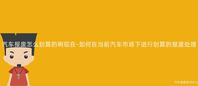 汽车报废怎么划算的啊现在-如何在当前汽车市场下进行划算的报废处理