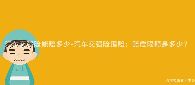 汽车交强险能赔多少-汽车交强险理赔：赔偿限额是多少？