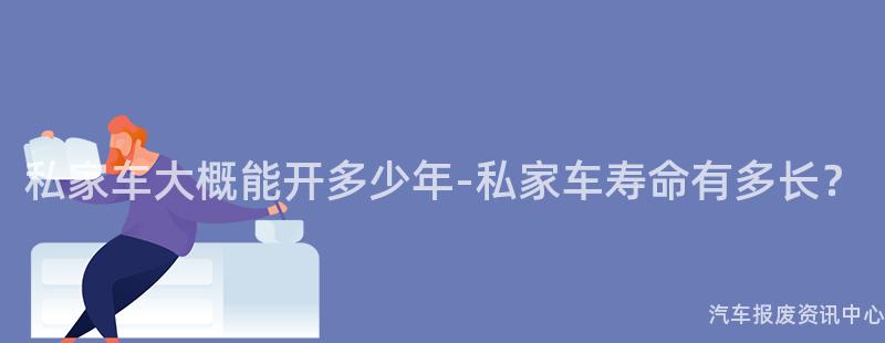 私家车大概能开多少年-私家车寿命有多长？
