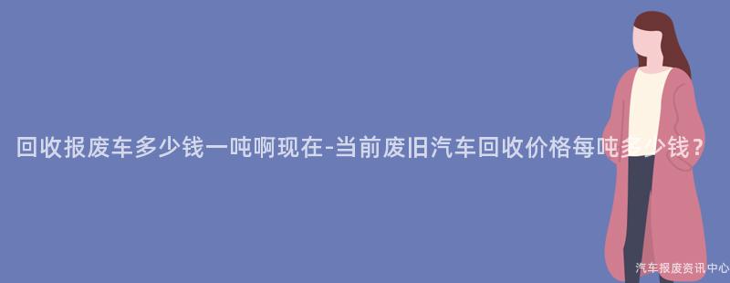 回收报废车多少钱一吨啊现在-当前废旧汽车回收价格每吨多少钱？