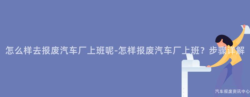 怎么样去报废汽车厂上班呢-怎样报废汽车厂上班？步骤详解