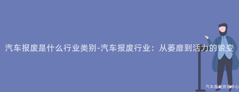 汽车报废是什么行业类别-汽车报废行业：从萎靡到活力的蜕变
