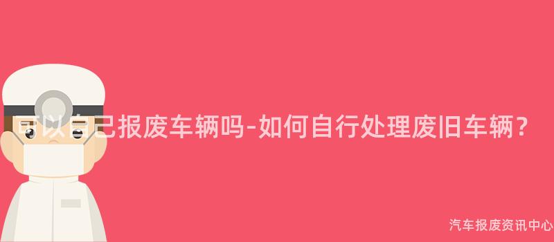可以自己报废车辆吗-如何自行处理废旧车辆？