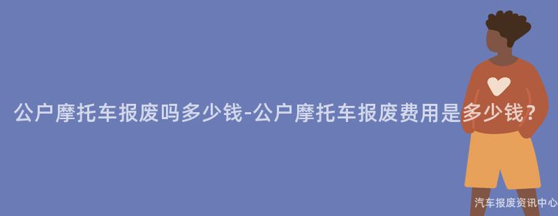 公户摩托车报废吗多少钱-公户摩托车报废费用是多少钱？