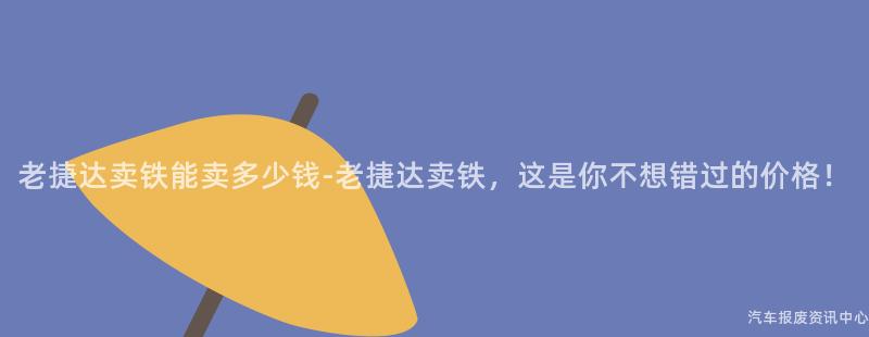 老捷达卖铁能卖多少钱-老捷达卖铁，这是你不想错过的价格！