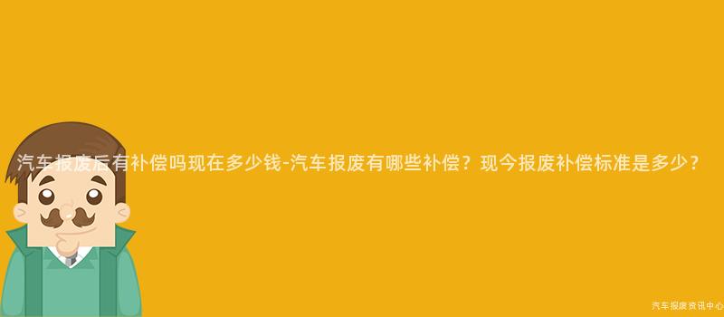 汽车报废后有补偿吗现在多少钱-汽车报废有哪些补偿？现今报废补偿标准是多少？