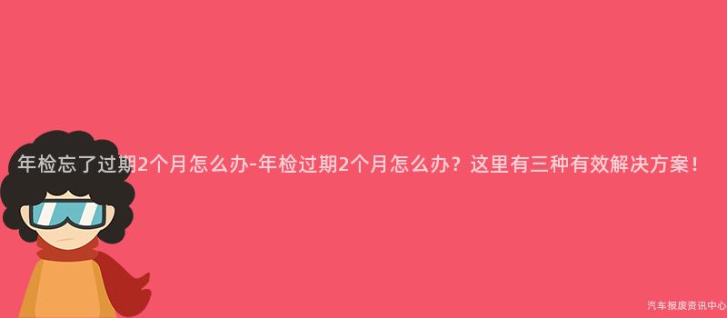 年检忘了过期2个月怎么办-年检过期2个月怎么办？这里有三种有效解决方案！