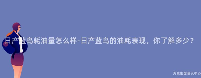 日产蓝鸟耗油量怎么样-日产蓝鸟的油耗表现，你了解多少？