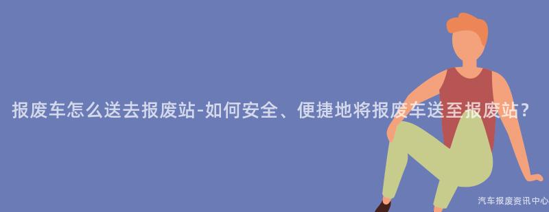 报废车怎么送去报废站-如何安全、便捷地将报废车送至报废站？