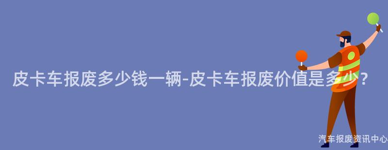 皮卡车报废多少钱一辆-皮卡车报废价值是多少？