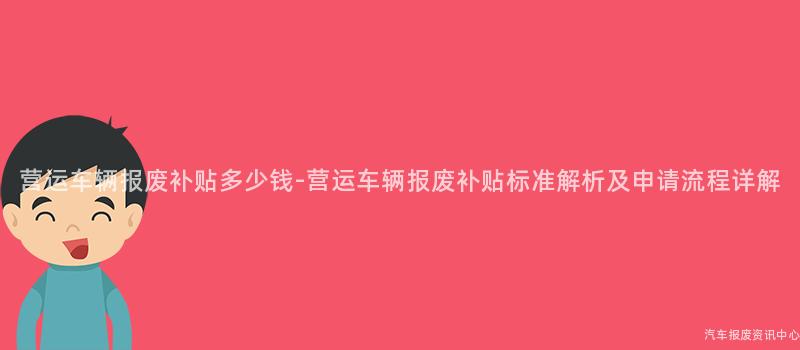 营运车辆报废补贴多少钱-营运车辆报废补贴标准解析及申请流程详解