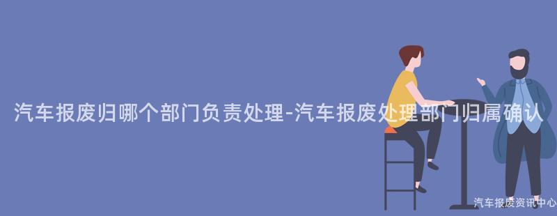 汽车报废归哪个部门负责处理-汽车报废处理部门归属确认